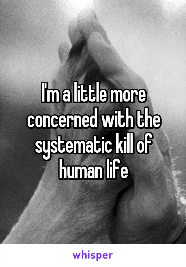 I'm a little more concerned with the systematic kill of human life