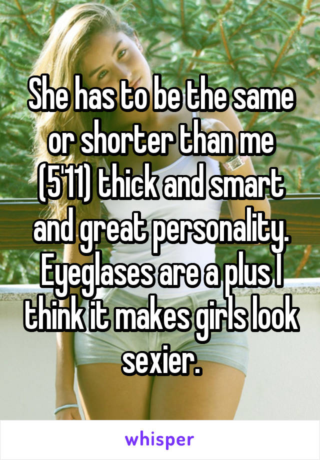 She has to be the same or shorter than me (5'11) thick and smart and great personality. Eyeglases are a plus I think it makes girls look sexier.