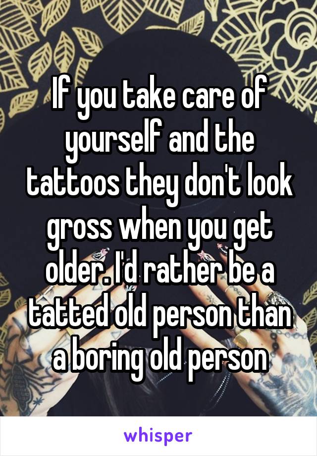 If you take care of yourself and the tattoos they don't look gross when you get older. I'd rather be a tatted old person than a boring old person