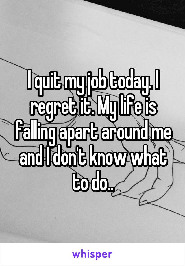 I quit my job today. I regret it. My life is falling apart around me and I don't know what to do..