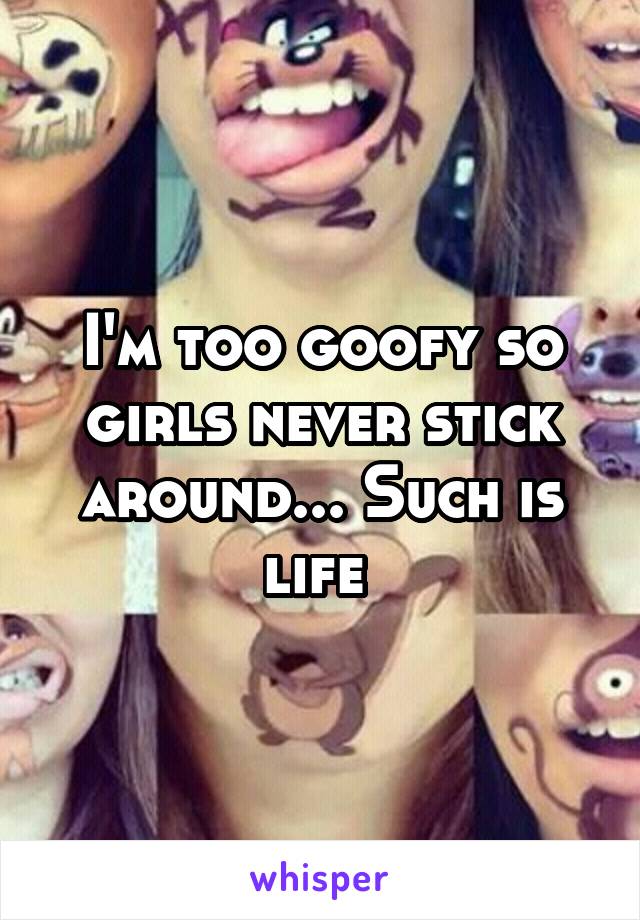 I'm too goofy so girls never stick around... Such is life 