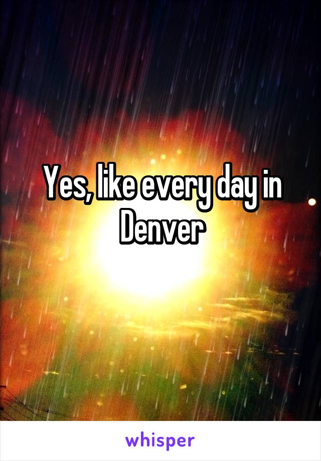 Yes, like every day in Denver
