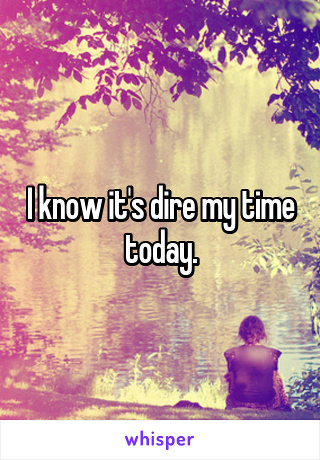 I know it's dire my time today.