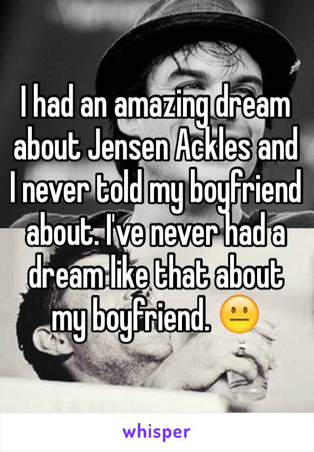 I had an amazing dream about Jensen Ackles and I never told my boyfriend about. I've never had a dream like that about my boyfriend. 😐