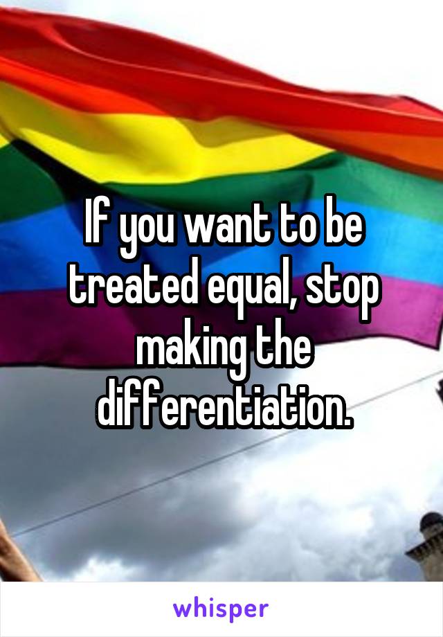 If you want to be treated equal, stop making the differentiation.