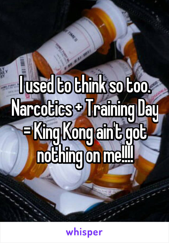 I used to think so too. Narcotics + Training Day = King Kong ain't got nothing on me!!!!