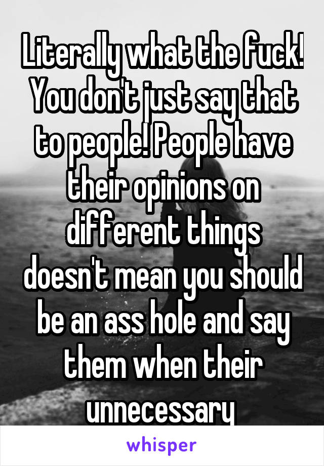 Literally what the fuck! You don't just say that to people! People have their opinions on different things doesn't mean you should be an ass hole and say them when their unnecessary 