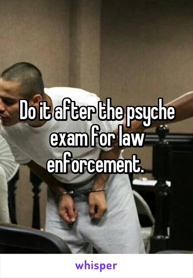 Do it after the psyche exam for law enforcement. 
