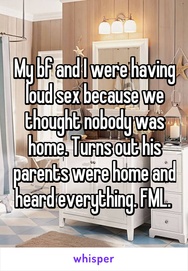 My bf and I were having loud sex because we thought nobody was home. Turns out his parents were home and heard everything. FML. 