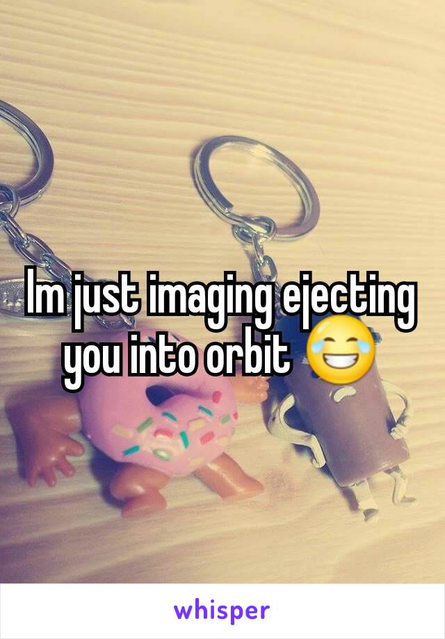 Im just imaging ejecting you into orbit 😂