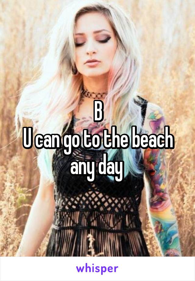 B
U can go to the beach any day 