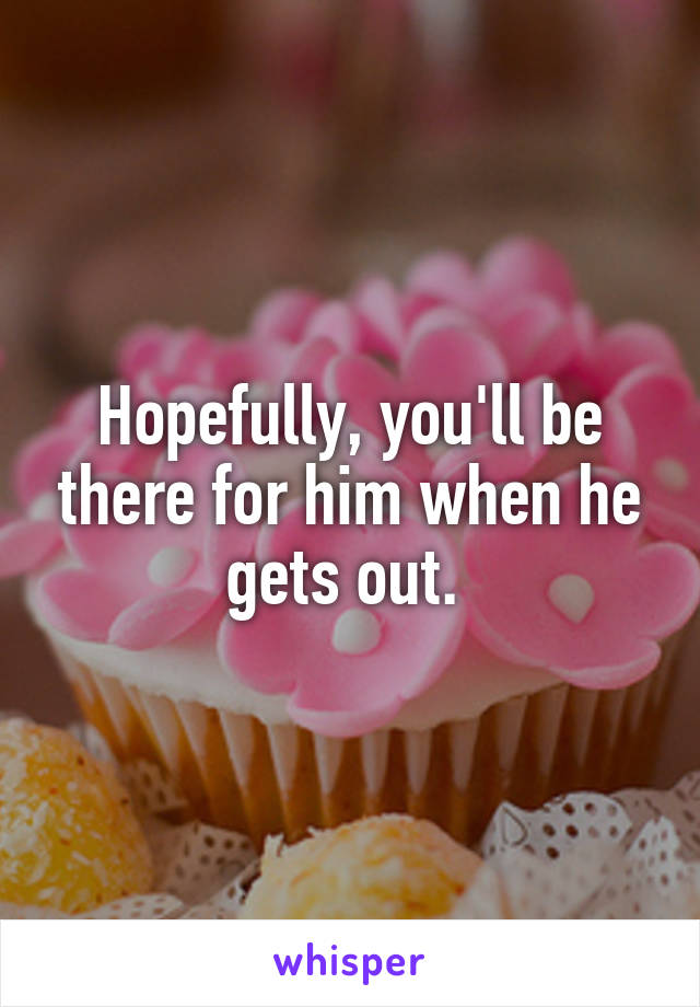 Hopefully, you'll be there for him when he gets out. 