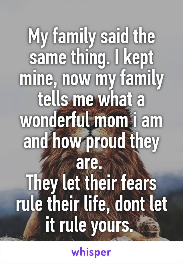 My family said the same thing. I kept mine, now my family tells me what a wonderful mom i am and how proud they are. 
They let their fears rule their life, dont let it rule yours. 