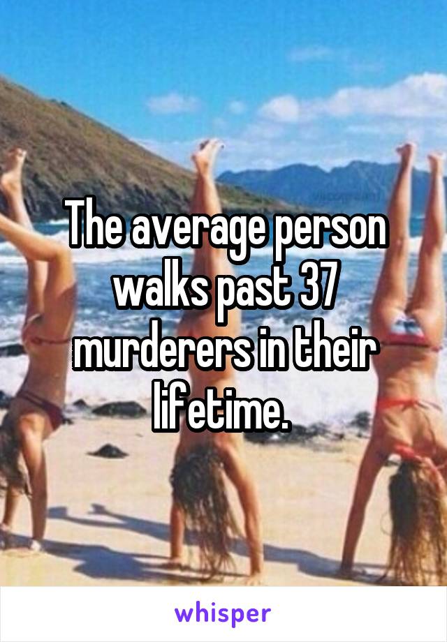 The average person walks past 37 murderers in their lifetime. 