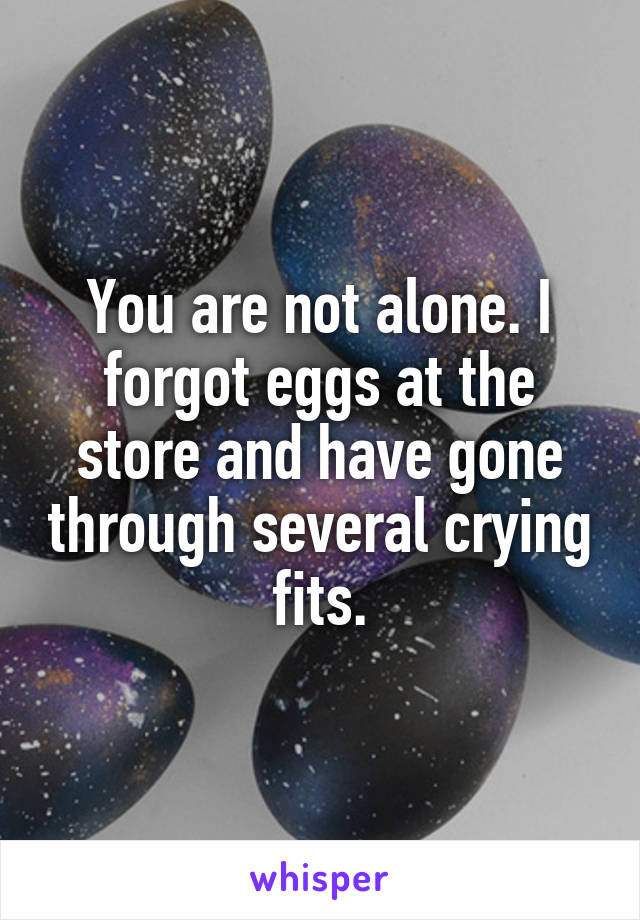 You are not alone. I forgot eggs at the store and have gone through several crying fits.