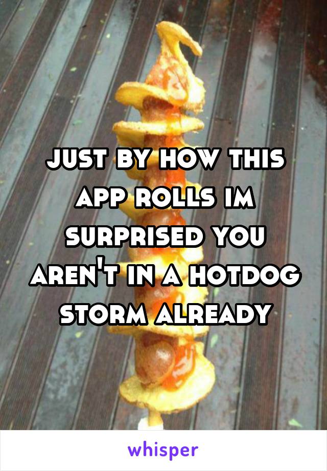 just by how this app rolls im surprised you aren't in a hotdog storm already