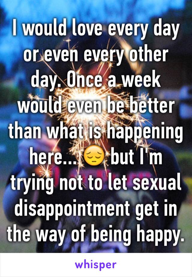 I would love every day or even every other day. Once a week would even be better than what is happening here... 😔 but I'm trying not to let sexual disappointment get in the way of being happy. 