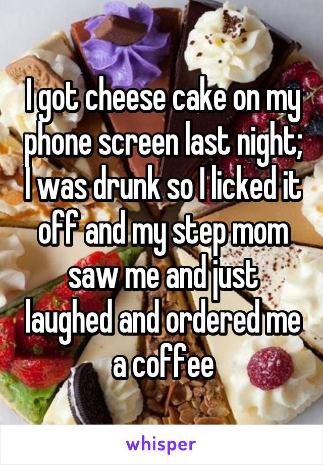 I got cheese cake on my phone screen last night; I was drunk so I licked it off and my step mom saw me and just laughed and ordered me a coffee