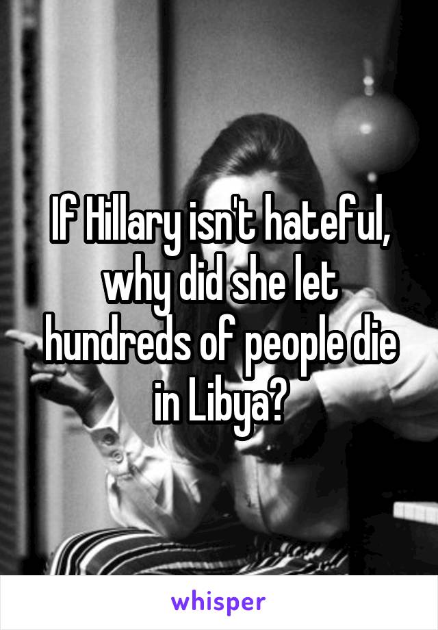If Hillary isn't hateful, why did she let hundreds of people die in Libya?