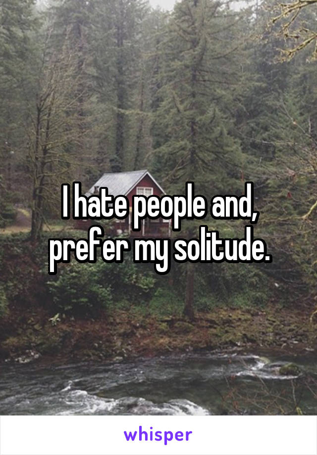 I hate people and, prefer my solitude.
