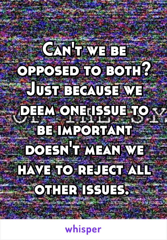 Can't we be opposed to both? Just because we deem one issue to be important doesn't mean we have to reject all other issues. 