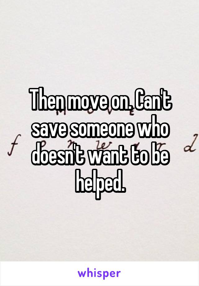 Then move on. Can't save someone who doesn't want to be helped.