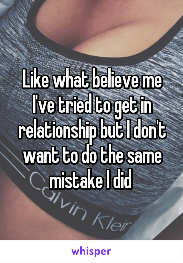 Like what believe me I've tried to get in relationship but I don't want to do the same mistake I did 