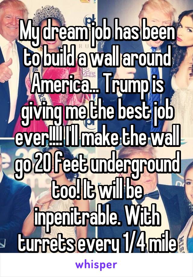 My dream job has been to build a wall around America... Trump is giving me the best job ever!!!! I'll make the wall go 20 feet underground too! It will be inpenitrable. With turrets every 1/4 mile