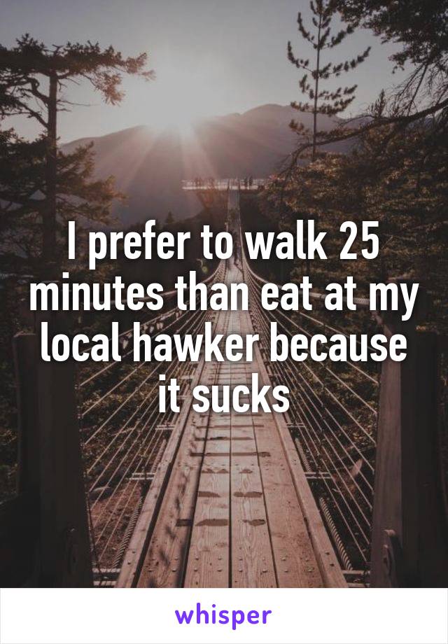 I prefer to walk 25 minutes than eat at my local hawker because it sucks