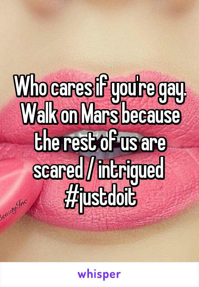 Who cares if you're gay. Walk on Mars because the rest of us are scared / intrigued  #justdoit