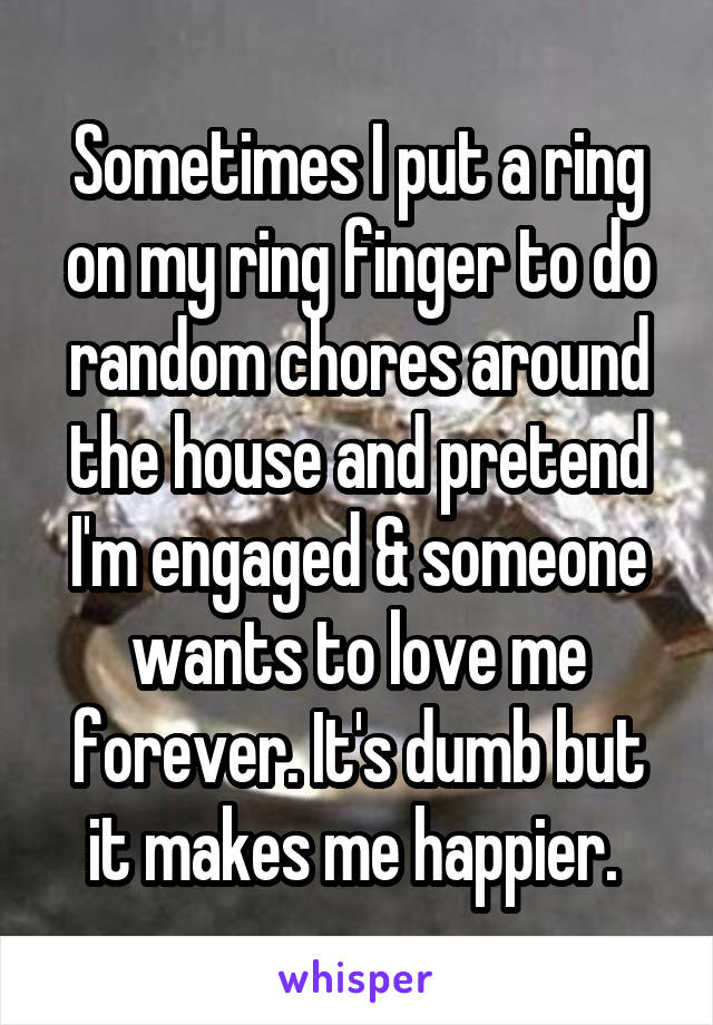 Sometimes I put a ring on my ring finger to do random chores around the house and pretend I'm engaged & someone wants to love me forever. It's dumb but it makes me happier. 