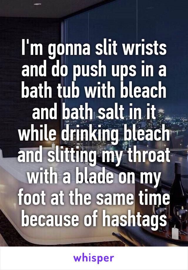 I'm gonna slit wrists and do push ups in a bath tub with bleach and bath salt in it while drinking bleach and slitting my throat with a blade on my foot at the same time because of hashtags