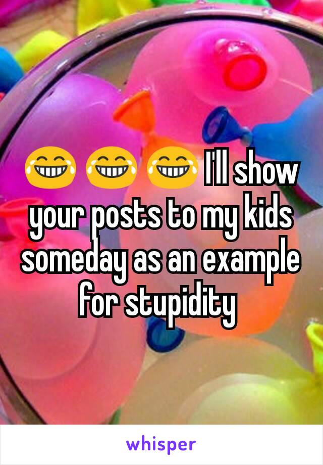 😂 😂 😂 I'll show your posts to my kids someday as an example for stupidity 