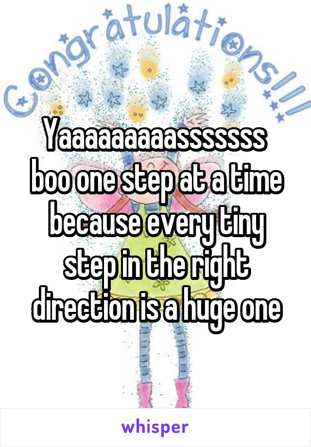 Yaaaaaaaaasssssss  boo one step at a time because every tiny step in the right direction is a huge one