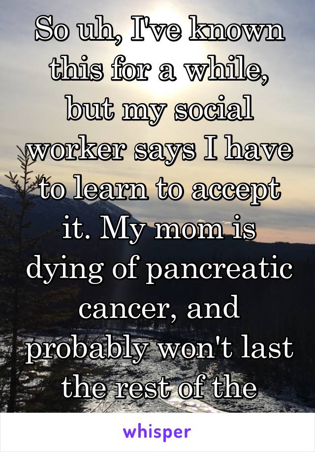 So uh, I've known this for a while, but my social worker says I have to learn to accept it. My mom is dying of pancreatic cancer, and probably won't last the rest of the summer