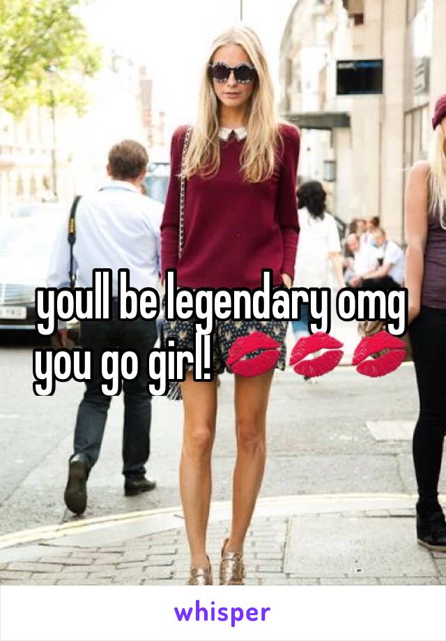 youll be legendary omg you go girl! 💋💋💋