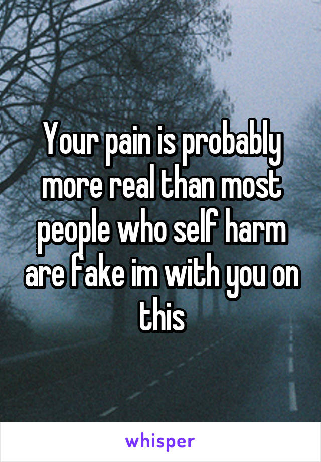 Your pain is probably more real than most people who self harm are fake im with you on this