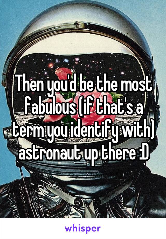 Then you'd be the most fabulous (if that's a term you identify with) astronaut up there :D