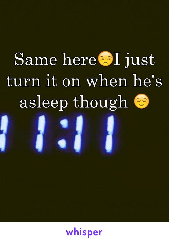 Same here😒I just turn it on when he's asleep though 😌