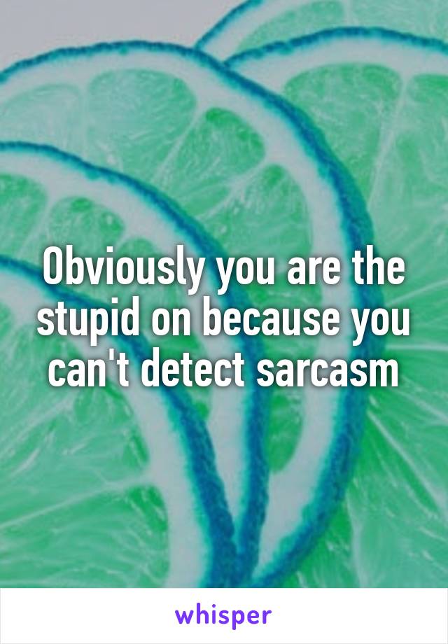 Obviously you are the stupid on because you can't detect sarcasm