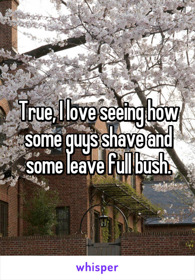 True, I love seeing how some guys shave and some leave full bush.