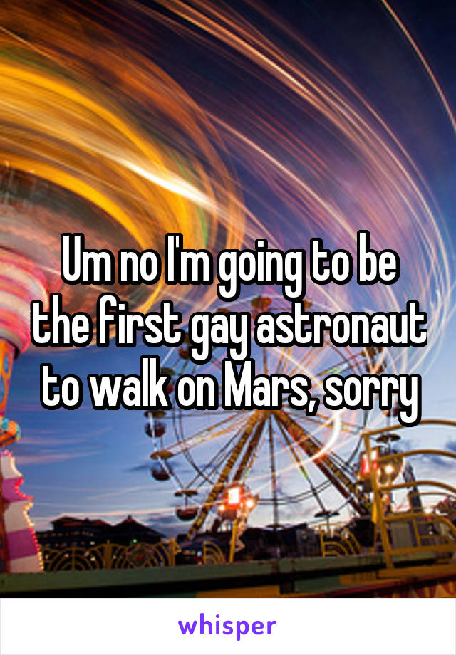 Um no I'm going to be the first gay astronaut to walk on Mars, sorry