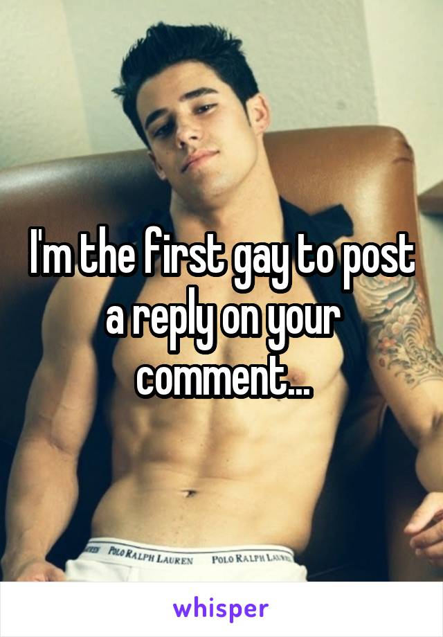 I'm the first gay to post a reply on your comment...