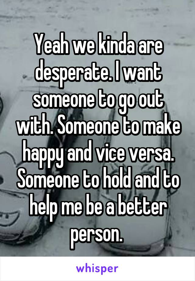 Yeah we kinda are desperate. I want someone to go out with. Someone to make happy and vice versa. Someone to hold and to help me be a better person. 