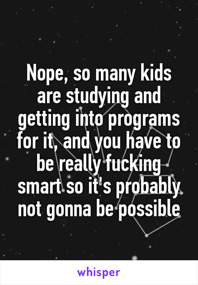 Nope, so many kids are studying and getting into programs for it, and you have to be really fucking smart so it's probably not gonna be possible