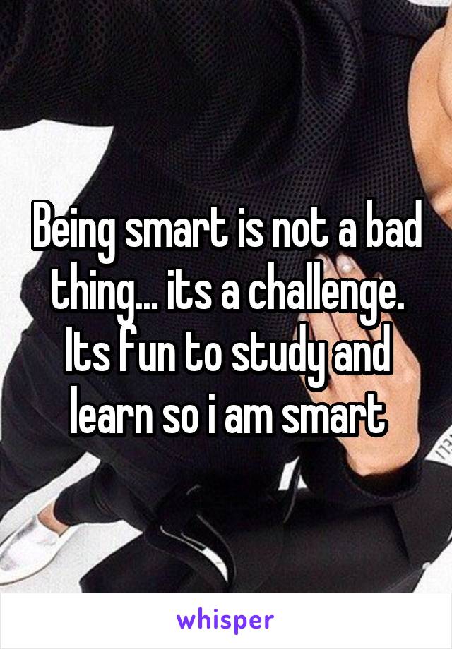 Being smart is not a bad thing... its a challenge. Its fun to study and learn so i am smart