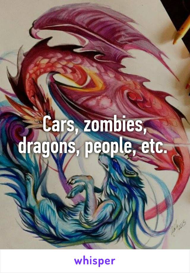 Cars, zombies, dragons, people, etc. 