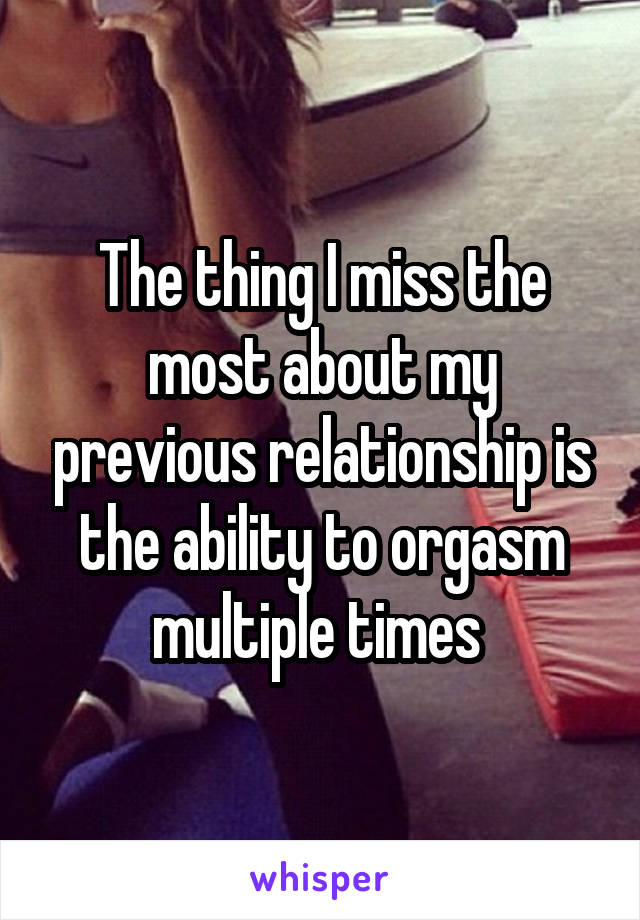 The thing I miss the most about my previous relationship is the ability to orgasm multiple times 