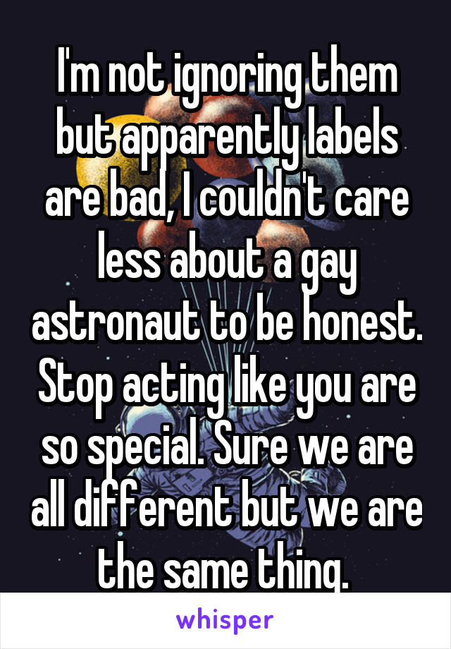 I'm not ignoring them but apparently labels are bad, I couldn't care less about a gay astronaut to be honest. Stop acting like you are so special. Sure we are all different but we are the same thing. 