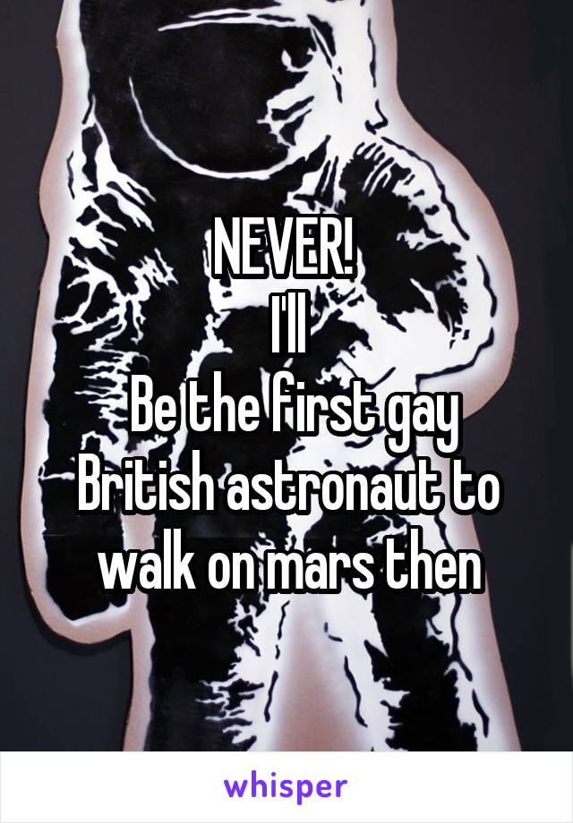 NEVER! 
I'll
 Be the first gay British astronaut to walk on mars then